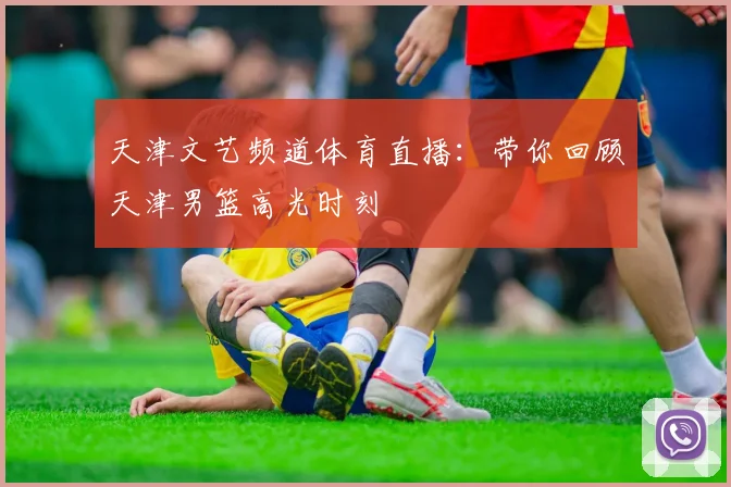 天津文艺频道体育直播：带你回顾天津男篮高光时刻