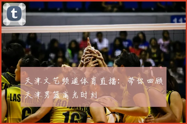 天津文艺频道体育直播：带你回顾天津男篮高光时刻