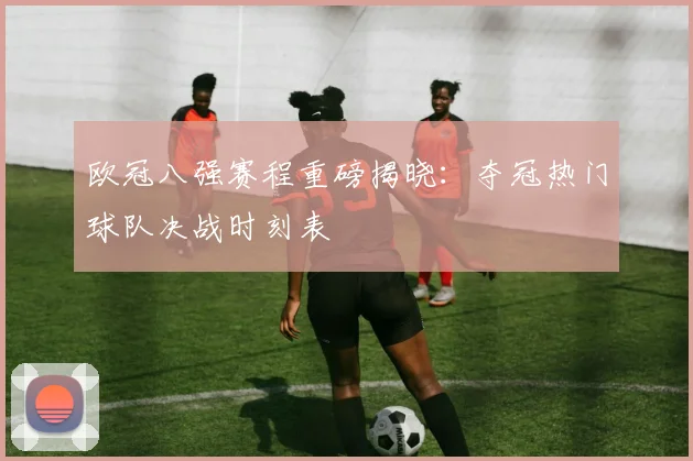 欧冠八强赛程重磅揭晓：夺冠热门球队决战时刻表