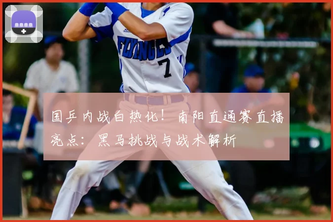 国乒内战白热化！南阳直通赛直播亮点：黑马挑战与战术解析